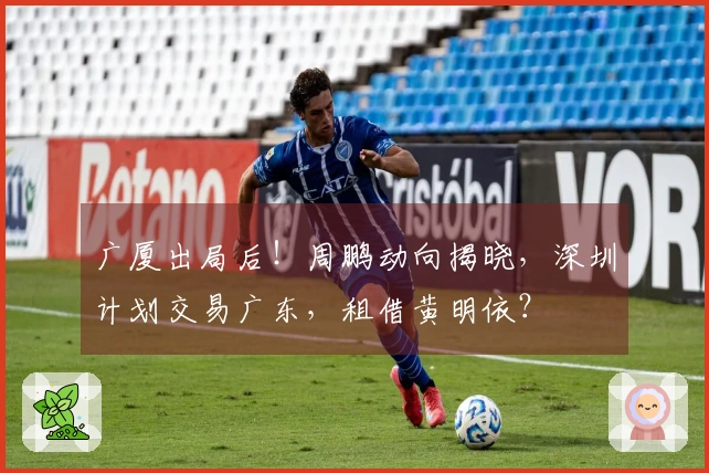 广厦出局后！周鹏动向揭晓，深圳计划交易广东，租借黄明依？
