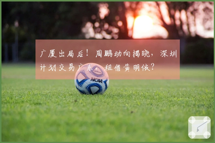广厦出局后！周鹏动向揭晓，深圳计划交易广东，租借黄明依？